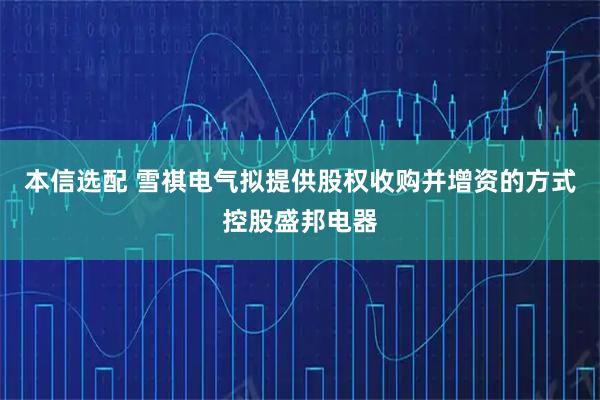 本信选配 雪祺电气拟提供股权收购并增资的方式控股盛邦电器