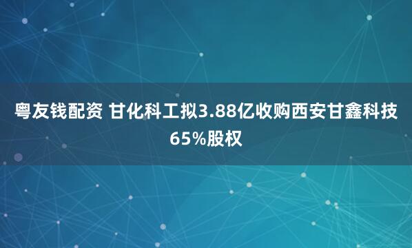 粤友钱配资 甘化科工拟3.88亿收购西安甘鑫科技65%股权