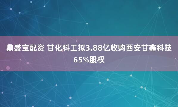 鼎盛宝配资 甘化科工拟3.88亿收购西安甘鑫科技65%股权