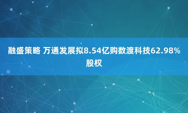 融盛策略 万通发展拟8.54亿购数渡科技62.98%股权