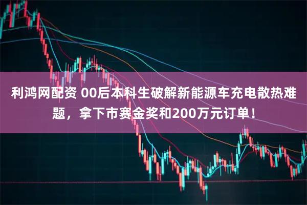 利鸿网配资 00后本科生破解新能源车充电散热难题，拿下市赛金奖和200万元订单！