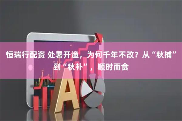 恒瑞行配资 处暑开渔，为何千年不改？从“秋捕”到“秋补”，顺时而食
