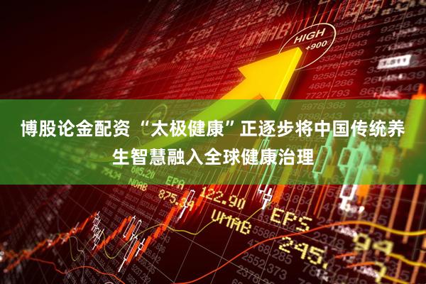 博股论金配资 “太极健康”正逐步将中国传统养生智慧融入全球健康治理