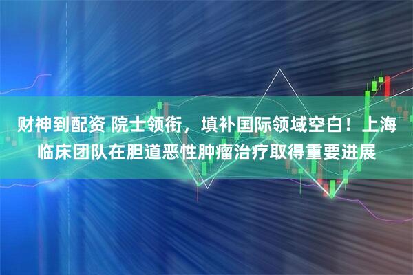 财神到配资 院士领衔，填补国际领域空白！上海临床团队在胆道恶性肿瘤治疗取得重要进展