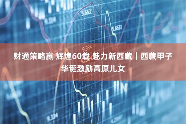 财通策略嬴 辉煌60载&#32;魅力新西藏｜西藏甲子华诞激励高原儿女