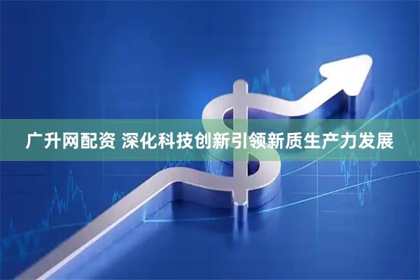 广升网配资 深化科技创新引领新质生产力发展