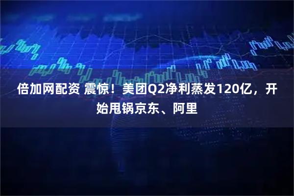 倍加网配资 震惊！美团Q2净利蒸发120亿，开始甩锅京东、阿里