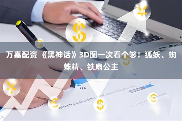 万嘉配资 《黑神话》3D图一次看个够！狐妖、蜘蛛精、铁扇公主