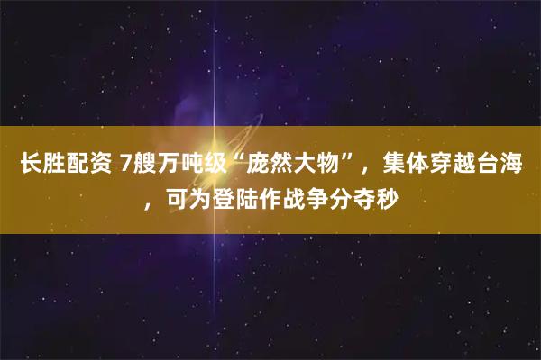 长胜配资 7艘万吨级“庞然大物”，集体穿越台海，可为登陆作战争分夺秒