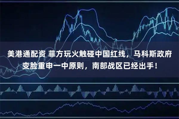 美港通配资 菲方玩火触碰中国红线，马科斯政府变脸重申一中原则，南部战区已经出手！