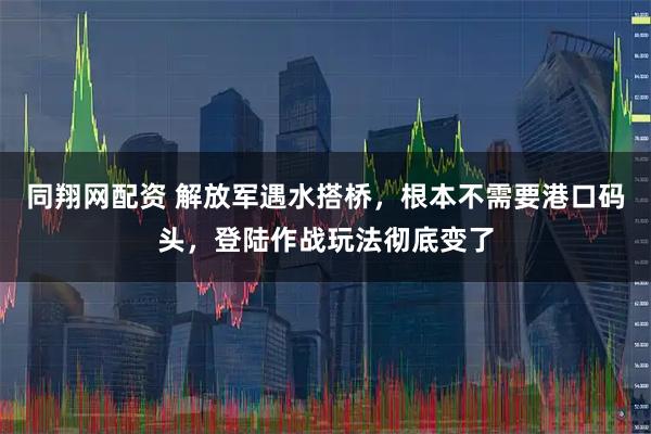 同翔网配资 解放军遇水搭桥，根本不需要港口码头，登陆作战玩法彻底变了