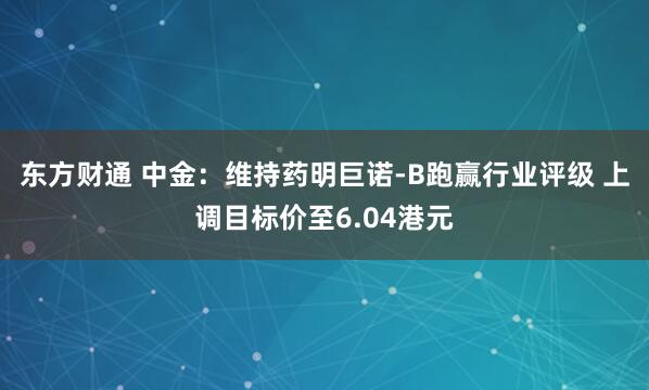 东方财通 中金：维持药明巨诺-B跑赢行业评级 上调目标价至6.04港元