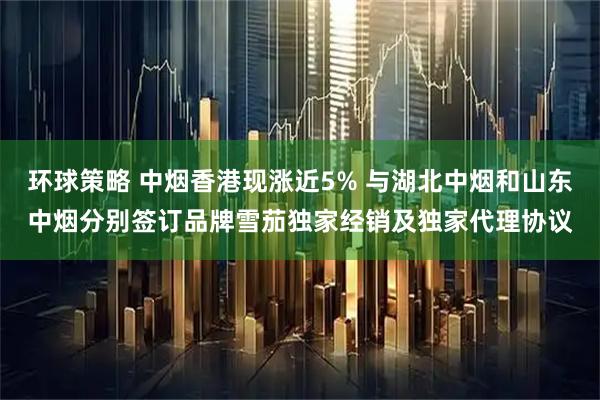 环球策略 中烟香港现涨近5% 与湖北中烟和山东中烟分别签订品牌雪茄独家经销及独家代理协议