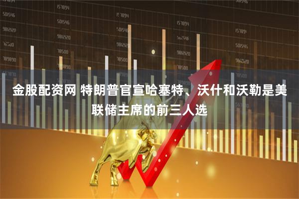 金股配资网 特朗普官宣哈塞特、沃什和沃勒是美联储主席的前三人选
