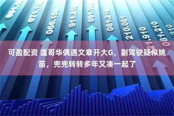 可盈配资 温哥华偶遇文章开大G，副驾驶疑似姚笛，兜兜转转多年又凑一起了