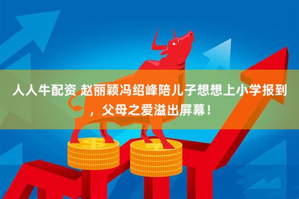 人人牛配资 赵丽颖冯绍峰陪儿子想想上小学报到，父母之爱溢出屏幕！