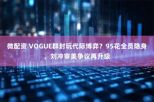 微配资 VOGUE群封玩代际博弈？95花全员隐身，刘冲审美争议再升级