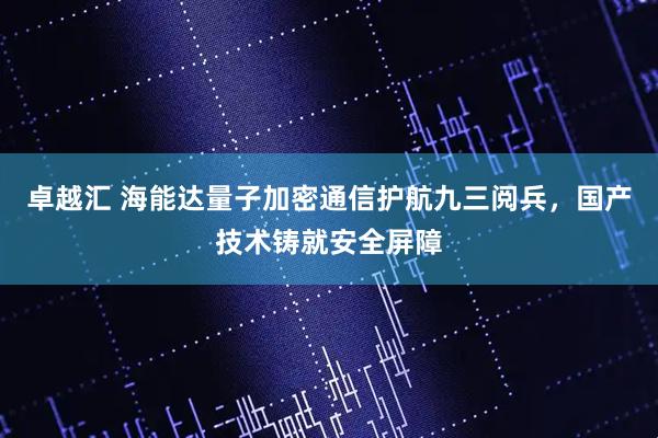 卓越汇 海能达量子加密通信护航九三阅兵，国产技术铸就安全屏障