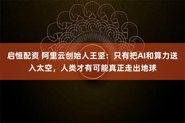 启恒配资 阿里云创始人王坚：只有把AI和算力送入太空，人类才有可能真正走出地球
