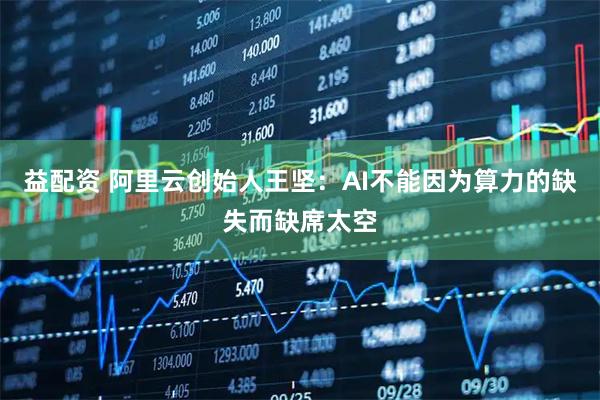 益配资 阿里云创始人王坚：AI不能因为算力的缺失而缺席太空