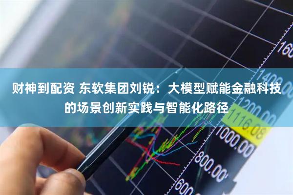 财神到配资 东软集团刘锐：大模型赋能金融科技的场景创新实践与智能化路径
