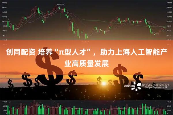 创同配资 培养“π型人才”，助力上海人工智能产业高质量发展