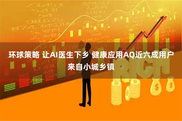 环球策略 让AI医生下乡 健康应用AQ近六成用户来自小城乡镇