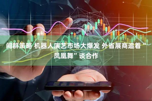 间群策略 机器人演艺市场大爆发 外省展商追着“凤凰舞”谈合作