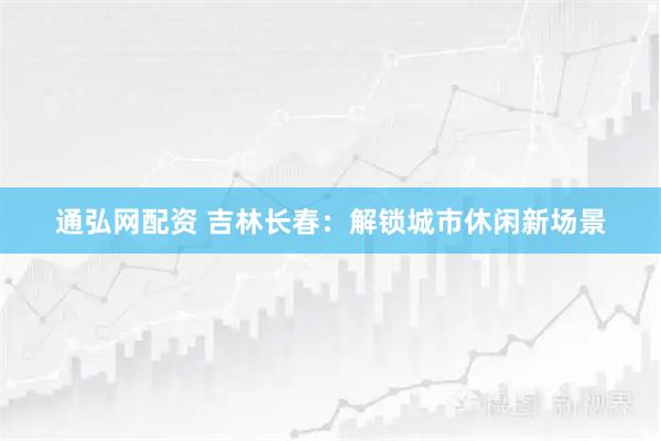 通弘网配资 吉林长春：解锁城市休闲新场景