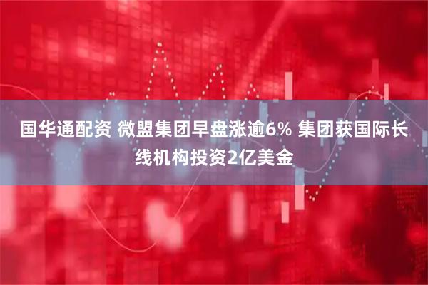国华通配资 微盟集团早盘涨逾6% 集团获国际长线机构投资2亿美金