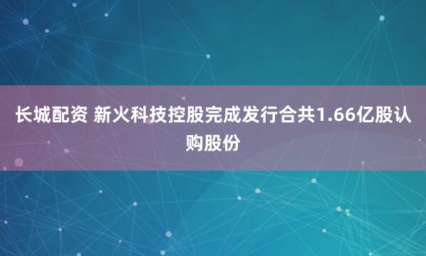 长城配资 新火科技控股完成发行合共1.66亿股认购股份