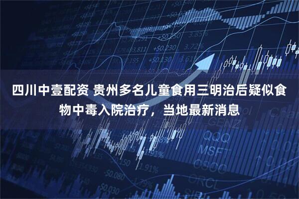 四川中壹配资 贵州多名儿童食用三明治后疑似食物中毒入院治疗，当地最新消息
