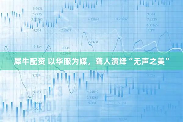 犀牛配资 以华服为媒，聋人演绎“无声之美”