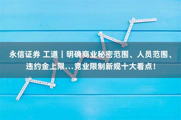 永信证券 工道｜明确商业秘密范围、人员范围、违约金上限…竞业限制新规十大看点！