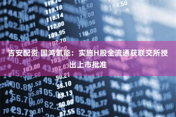 吉安配资 国鸿氢能：实施H股全流通获联交所授出上市批准