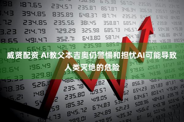 威贤配资 AI教父本吉奥仍警惕和担忧AI可能导致人类灭绝的危险