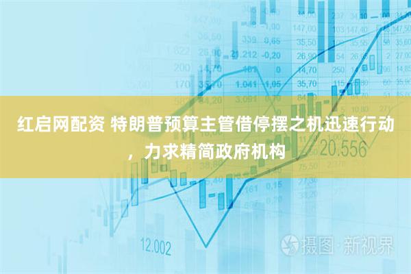 红启网配资 特朗普预算主管借停摆之机迅速行动，力求精简政府机构