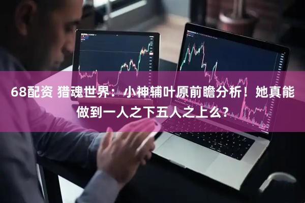 68配资 猎魂世界：小神辅叶原前瞻分析！她真能做到一人之下五人之上么？