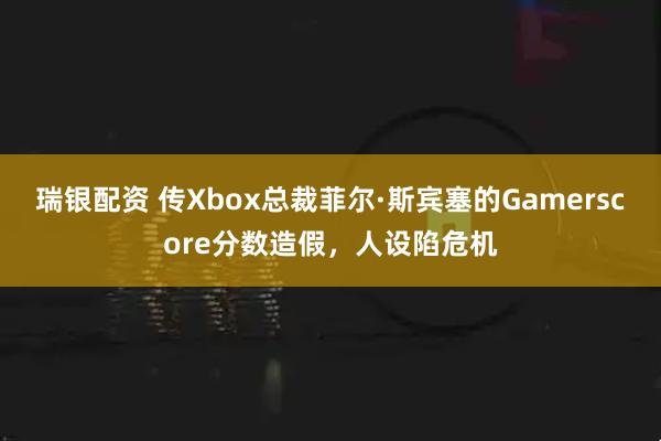 瑞银配资 传Xbox总裁菲尔·斯宾塞的Gamerscore分数造假，人设陷危机