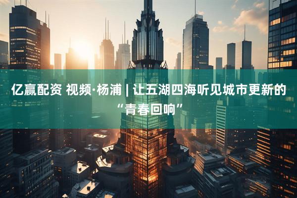 亿赢配资 视频·杨浦 | 让五湖四海听见城市更新的“青春回响”