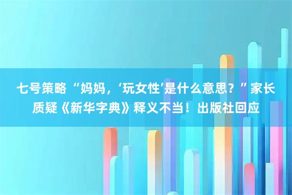 七号策略 “妈妈，‘玩女性’是什么意思？”家长质疑《新华字典》释义不当！出版社回应