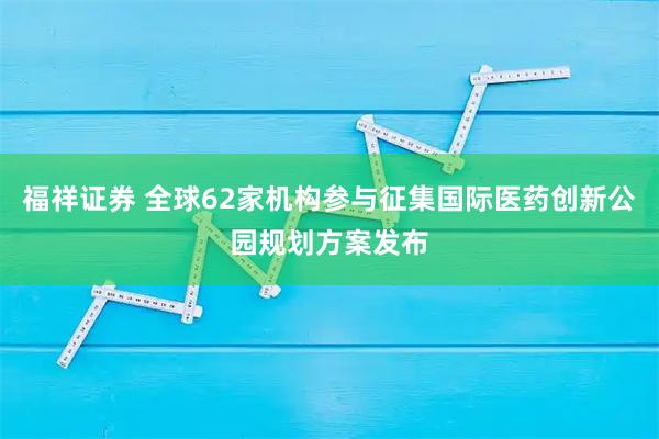 福祥证券 全球62家机构参与征集国际医药创新公园规划方案发布