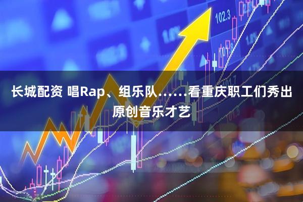 长城配资 唱Rap、组乐队……看重庆职工们秀出原创音乐才艺