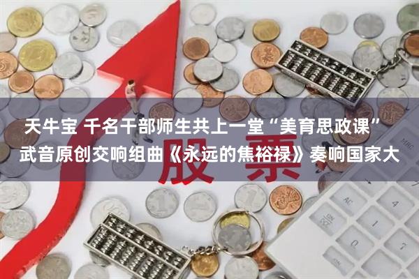 天牛宝 千名干部师生共上一堂“美育思政课”  武音原创交响组曲《永远的焦裕禄》奏响国家大