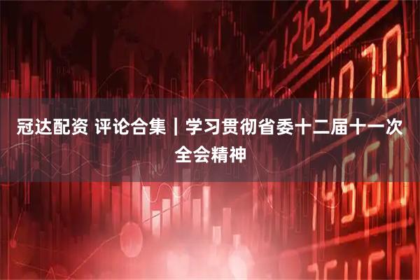 冠达配资 评论合集|学习贯彻省委十二届十一次全会精神