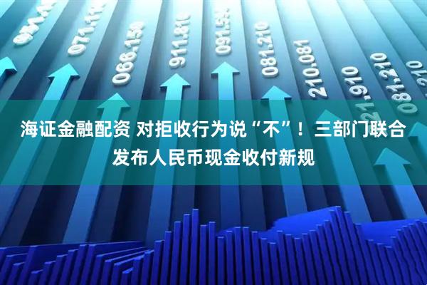 海证金融配资 对拒收行为说“不”！三部门联合发布人民币现金收付新规