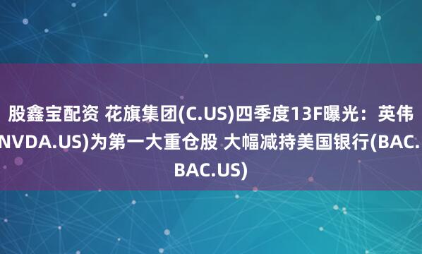股鑫宝配资 花旗集团(C.US)四季度13F曝光：英伟达(NVDA.US)为第一大重仓股 大幅减持美国银行(BAC.US)