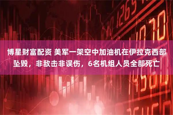 博星财富配资 美军一架空中加油机在伊拉克西部坠毁,非敌击非误伤,6名机组人员全部死亡