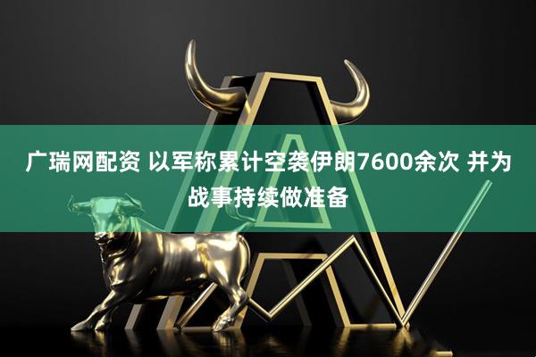 广瑞网配资 以军称累计空袭伊朗7600余次 并为战事持续做准备