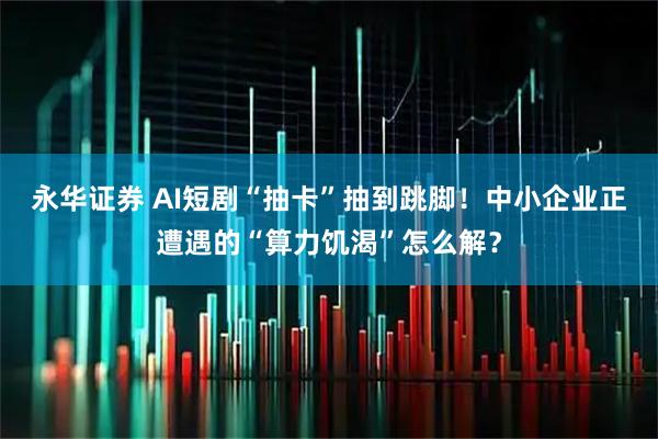 永华证券 AI短剧“抽卡”抽到跳脚！中小企业正遭遇的“算力饥渴”怎么解？